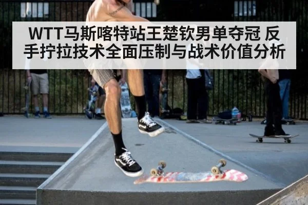 WTT马斯喀特站王楚钦男单夺冠 反手拧拉技术全面压制与战术价值分析