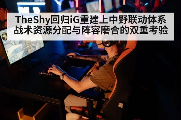 TheShy回归iG重建上中野联动体系 战术资源分配与阵容磨合的双重考验